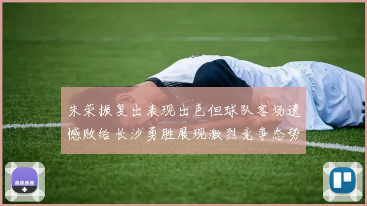 朱荣振复出表现出色但球队客场遗憾败给长沙勇胜展现激烈竞争态势