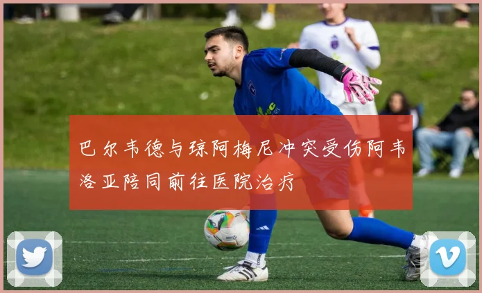 巴尔韦德与琼阿梅尼冲突受伤阿韦洛亚陪同前往医院治疗