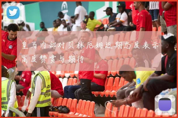 皇马内部对贝林厄姆近期态度表示高度赞赏与期待