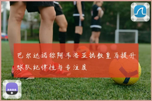 巴尔达诺称阿韦洛亚执教皇马提升球队纪律性与专注度