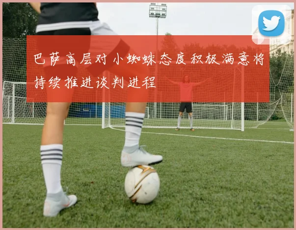 巴萨高层对小蜘蛛态度积极满意将持续推进谈判进程