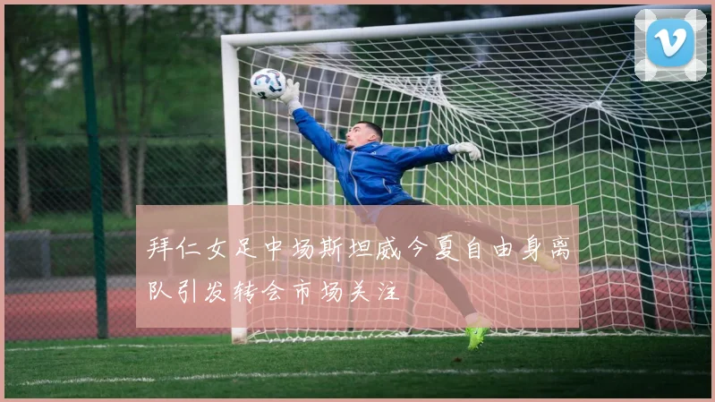拜仁女足中场斯坦威今夏自由身离队引发转会市场关注