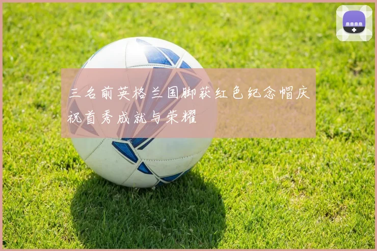 三名前英格兰国脚获红色纪念帽庆祝首秀成就与荣耀