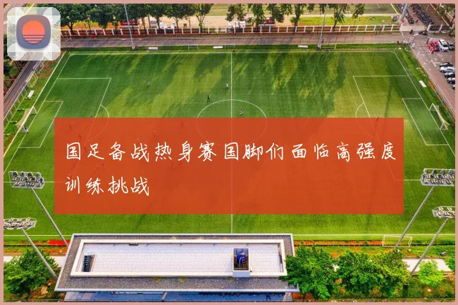 国足备战热身赛国脚们面临高强度训练挑战