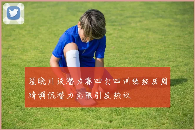 翟晓川谈潜力赛四打四训练经历周琦调侃潜力无限引发热议