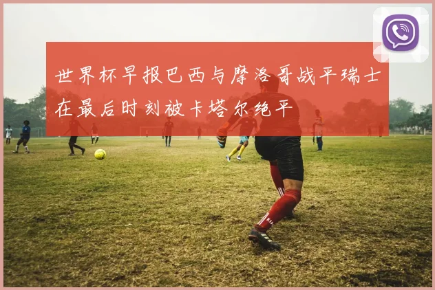 世界杯早报巴西与摩洛哥战平瑞士在最后时刻被卡塔尔绝平