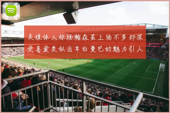 美媒体人称杨瀚森虽上场不多却深受喜爱类似当年白曼巴的魅力引人瞩目