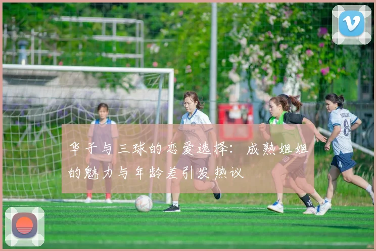 华子与三球的恋爱选择：成熟姐姐的魅力与年龄差引发热议