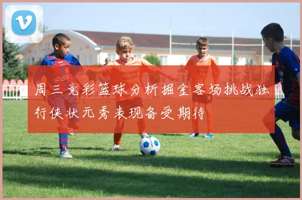 周三竞彩篮球分析掘金客场挑战独行侠状元秀表现备受期待