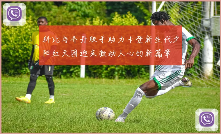 科比与乔丹联手助力卡登新生代夕阳红天团迎来激动人心的新篇章