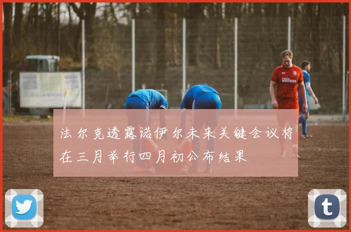 法尔克透露诺伊尔未来关键会议将在三月举行四月初公布结果