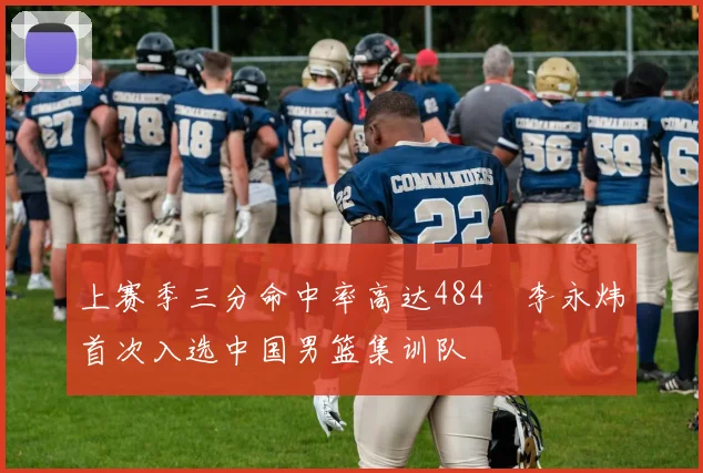 上赛季三分命中率高达484偰李永炜首次入选中国男篮集训队