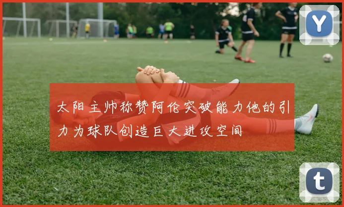 太阳主帅称赞阿伦突破能力他的引力为球队创造巨大进攻空间