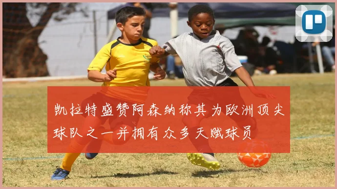 凯拉特盛赞阿森纳称其为欧洲顶尖球队之一并拥有众多天赋球员