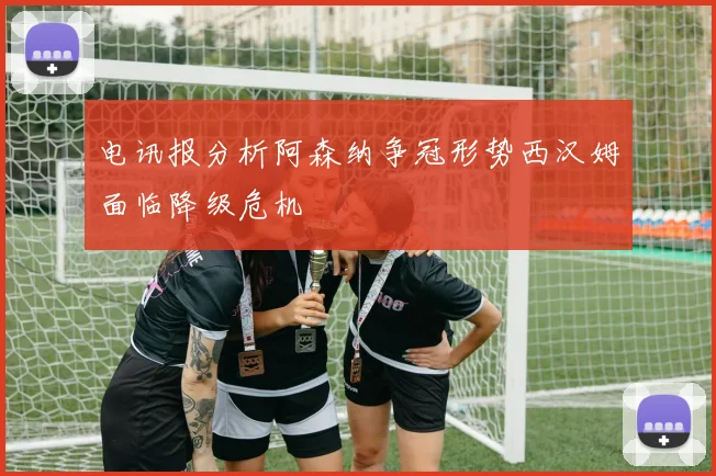 电讯报分析阿森纳争冠形势西汉姆面临降级危机