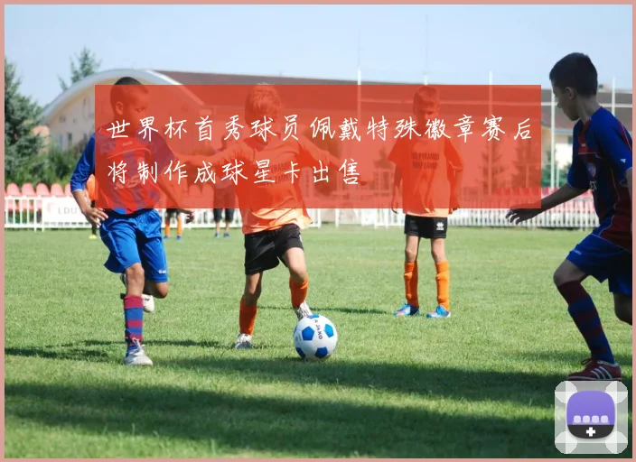 世界杯首秀球员佩戴特殊徽章赛后将制作成球星卡出售