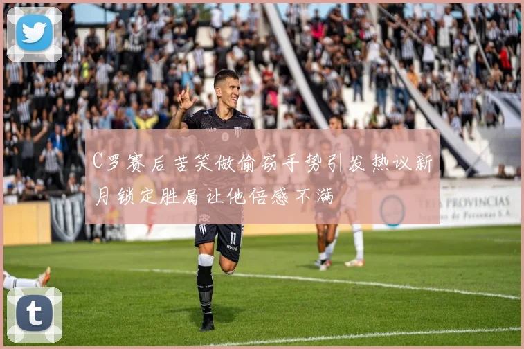 C罗赛后苦笑做偷窃手势引发热议新月锁定胜局让他倍感不满