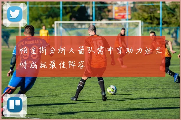 帕金斯分析火箭队需申京助力杜兰特成就最佳阵容