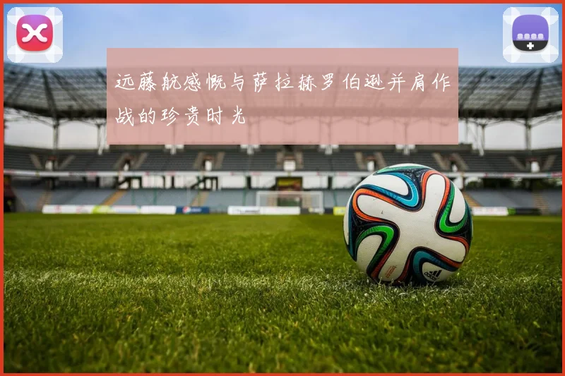 远藤航感慨与萨拉赫罗伯逊并肩作战的珍贵时光
